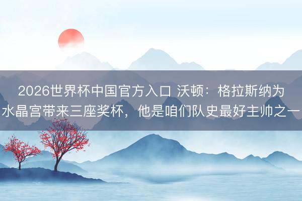 2026世界杯中国官方入口 沃顿：格拉斯纳为水晶宫带来三座奖杯，他是咱们队史最好主帅之一