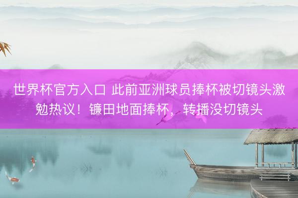 世界杯官方入口 此前亚洲球员捧杯被切镜头激勉热议！镰田地面捧