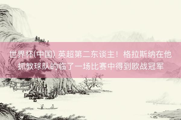世界杯(中国) 英超第二东谈主！格拉斯纳在他抓教球队的临了一场比赛中得到欧战冠军