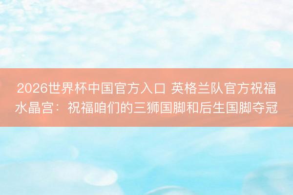2026世界杯中国官方入口 英格兰队官方祝福水晶宫：祝福咱们的三狮国脚和后生国脚夺冠
