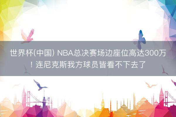 世界杯(中国) NBA总决赛场边座位高达300万! 连尼克斯我方球员皆看不下去了