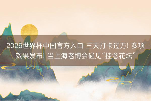 2026世界杯中国官方入口 三天打卡过万! 多项效果发布! 