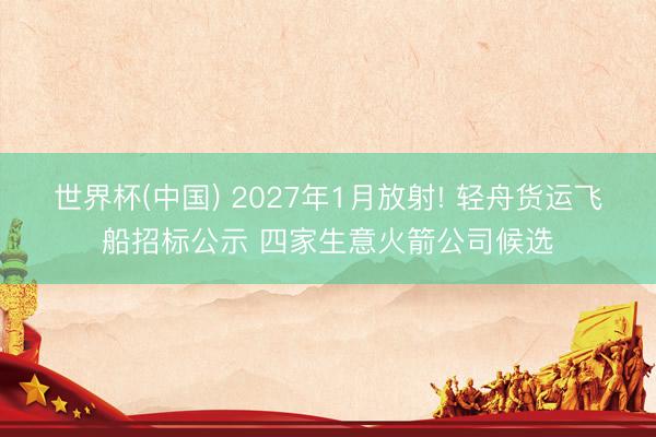 世界杯(中国) 2027年1月放射! 轻舟货运飞船招标公示 四家生意火箭公司候选