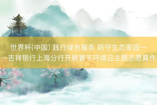 世界杯(中国) 践行绿色服务 防守生态家园——吉祥银行上海分行开展寰宇环境日主题志愿算作