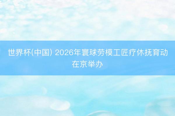 世界杯(中国) 2026年寰球劳模工匠疗休抚育动在京举办
