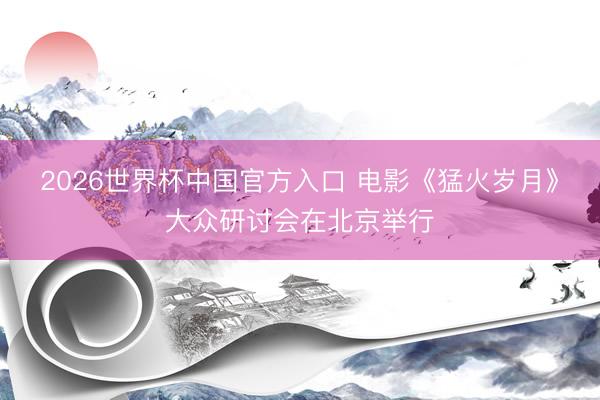 2026世界杯中国官方入口 电影《猛火岁月》大众研讨会在北京举行