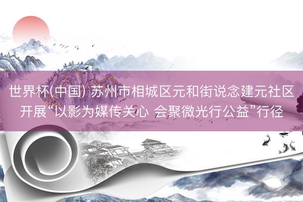 世界杯(中国) 苏州市相城区元和街说念建元社区开展“以影为媒传关心 会聚微光行公益”行径