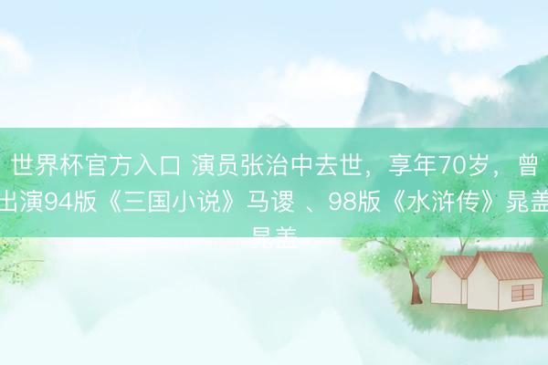 世界杯官方入口 演员张治中去世，享年70岁，曾出演94版《三国小说》马谡 、98版《水浒传》晁盖