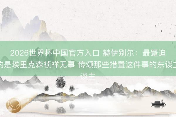 2026世界杯中国官方入口 赫伊别尔：最蹙迫的是埃里克森祯祥无事 传颂那些措置这件事的东谈主