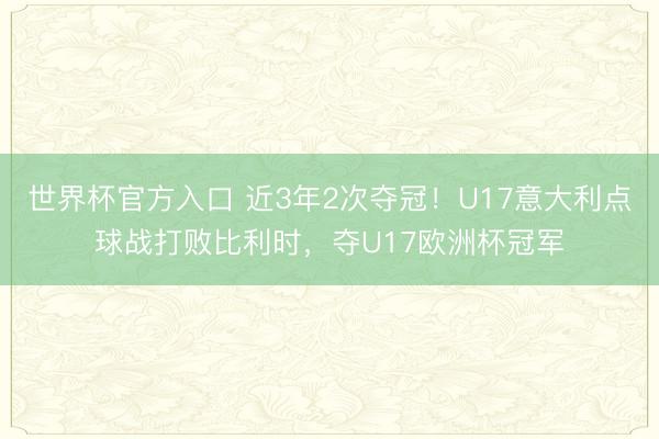 世界杯官方入口 近3年2次夺冠！U17意大利点球战打败比利时，夺U17欧洲杯冠军