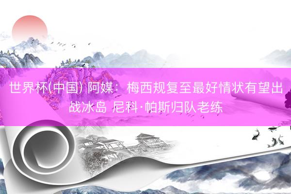 世界杯(中国) 阿媒：梅西规复至最好情状有望出战冰岛 尼科·帕斯归队老练