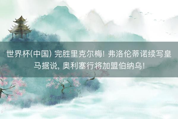 世界杯(中国) 完胜里克尔梅! 弗洛伦蒂诺续写皇马据说, 奥利塞行将加盟伯纳乌!
