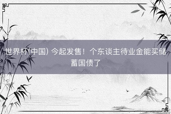世界杯(中国) 今起发售！个东谈主待业金能买储蓄国债了