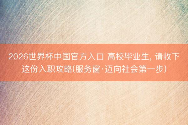 2026世界杯中国官方入口 高校毕业生， 请收下这份入职攻略(服务窗·迈向社会第一步)