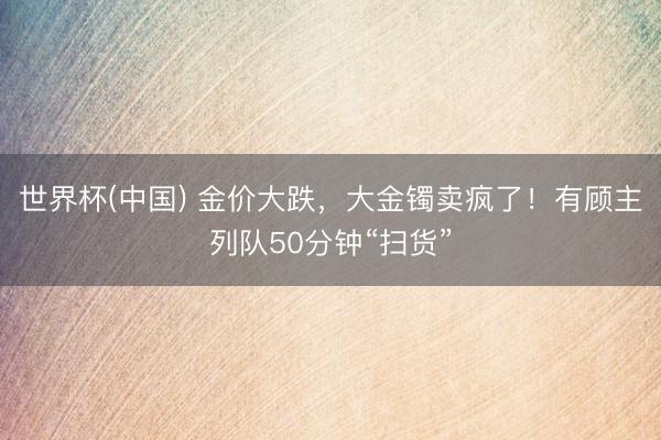 世界杯(中国) 金价大跌，大金镯卖疯了！有顾主列队50分钟“扫货”