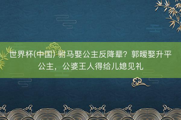 世界杯(中国) 驸马娶公主反降辈？郭暧娶升平公主，公婆王人得给儿媳见礼