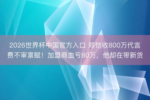 2026世界杯中国官方入口 郑恺收800万代言费不审禀赋！加盟商血亏80万，他却在带新货