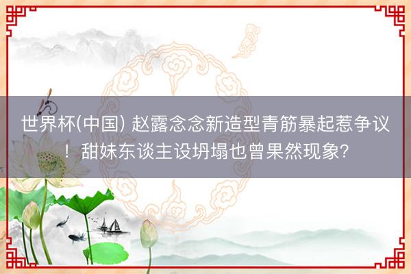 世界杯(中国) 赵露念念新造型青筋暴起惹争议！甜妹东谈主设坍塌也曾果然现象？