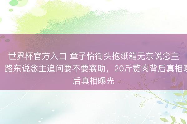 世界杯官方入口 章子怡街头抱纸箱无东说念主识！路东说念主追问要不要襄助，20斤赘肉背后真相曝光