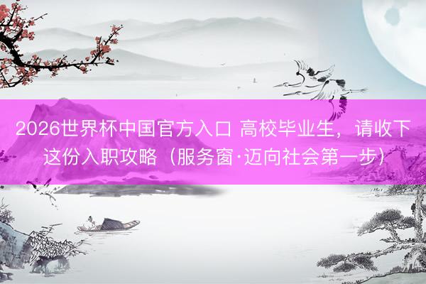 2026世界杯中国官方入口 高校毕业生，请收下这份入职攻略（服务窗·迈向社会第一步）