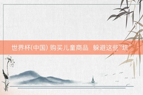 世界杯(中国) 购买儿童商品  躲避这些“坑”