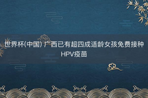 世界杯(中国) 广西已有超四成适龄女孩免费接种HPV疫苗