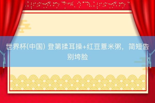 世界杯(中国) 登第揉耳操+红豆薏米粥，简短告别垮脸