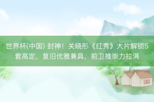 世界杯(中国) 封神！关晓彤《红秀》大片解锁5套高定，复旧优雅兼具，前卫推崇力拉满✨