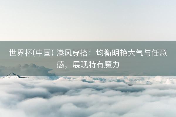 世界杯(中国) 港风穿搭：均衡明艳大气与任意感，展现特有魔力