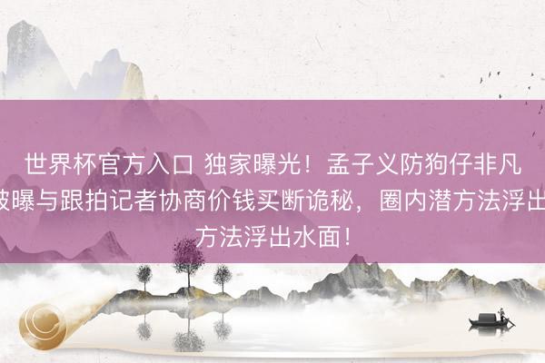 世界杯官方入口 独家曝光！孟子义防狗仔非凡招：被曝与跟拍记者协商价钱买断诡秘，圈内潜方法浮出水面！