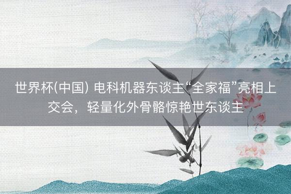 世界杯(中国) 电科机器东谈主“全家福”亮相上交会，轻量化外骨骼惊艳世东谈主