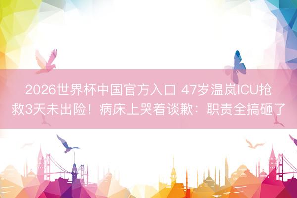 2026世界杯中国官方入口 47岁温岚ICU抢救3天未出险！病床上哭着谈歉：职责全搞砸了