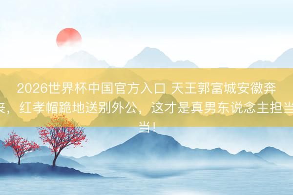 2026世界杯中国官方入口 天王郭富城安徽奔丧，红孝帽跪地送别外公，这才是真男东说念主担当！