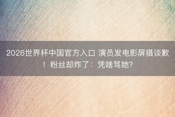 2026世界杯中国官方入口 演员发电影屏摄谈歉！粉丝却炸了：凭啥骂她？