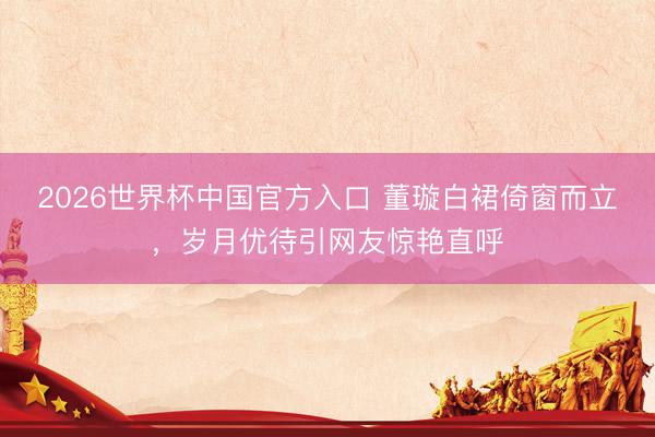 2026世界杯中国官方入口 董璇白裙倚窗而立，岁月优待引网友惊艳直呼