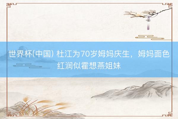 世界杯(中国) 杜江为70岁姆妈庆生,姆妈面色红润似霍想燕姐妹