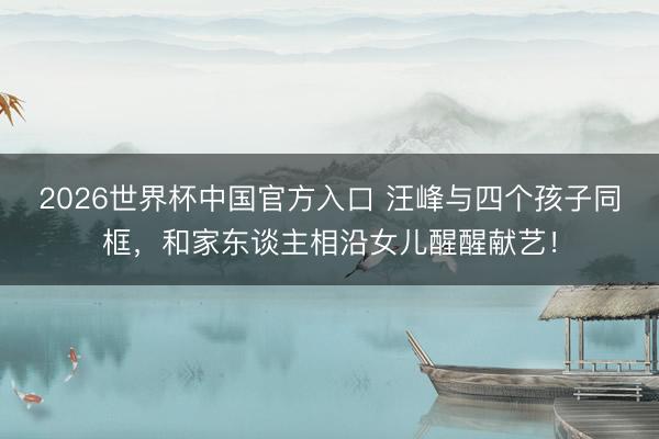 2026世界杯中国官方入口 汪峰与四个孩子同框，和家东谈主相沿女儿醒醒献艺！