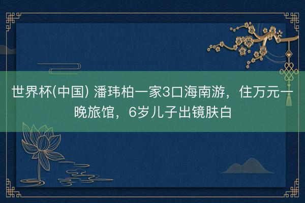 世界杯(中国) 潘玮柏一家3口海南游，住万元一晚旅馆，6岁儿子出镜肤白