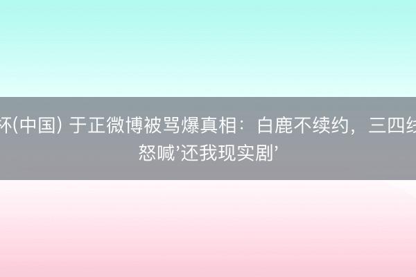 世界杯(中国) 于正微博被骂爆真相：白鹿不续约，三四线宝妈怒喊'还我现实剧'