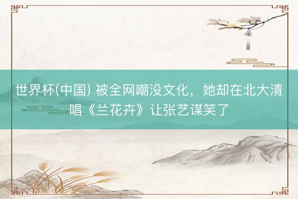 世界杯(中国) 被全网嘲没文化，她却在北大清唱《兰花卉》让张艺谋笑了