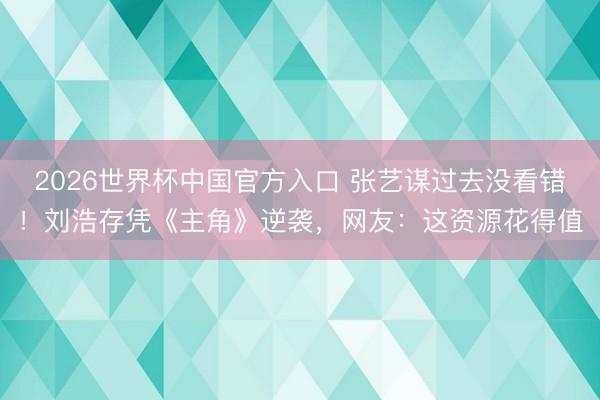 2026世界杯中国官方入口 张艺谋过去没看错！刘浩存凭《主角》逆袭，网友：这资源花得值