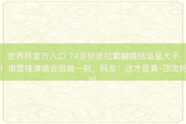 世界杯官方入口 74岁狄波拉戴蝴蝶结追星犬子！谢霆锋演唱会泪崩一刹，网友：这才是真·顶流妈