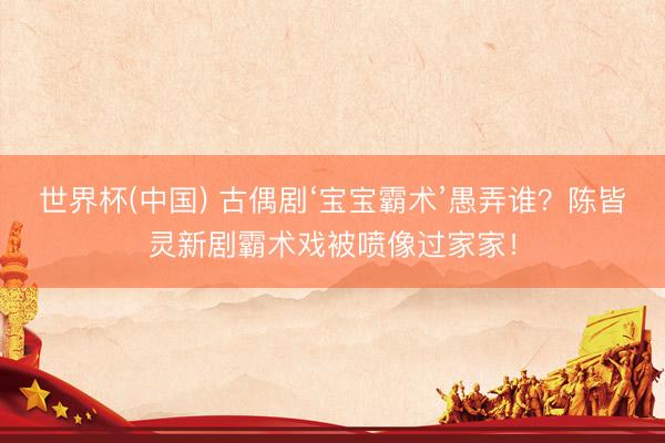 世界杯(中国) 古偶剧‘宝宝霸术’愚弄谁？陈皆灵新剧霸术戏被喷像过家家！