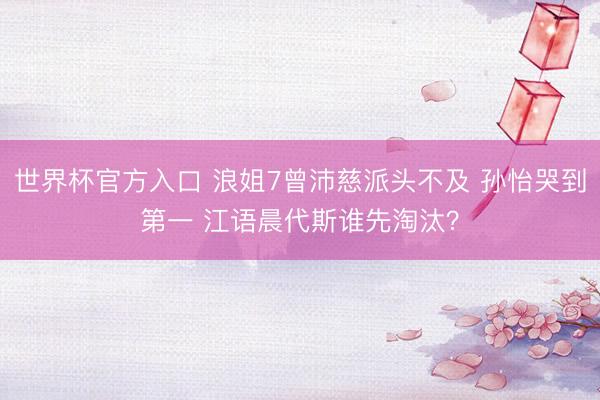 世界杯官方入口 浪姐7曾沛慈派头不及 孙怡哭到第一 江语晨代斯谁先淘汰?