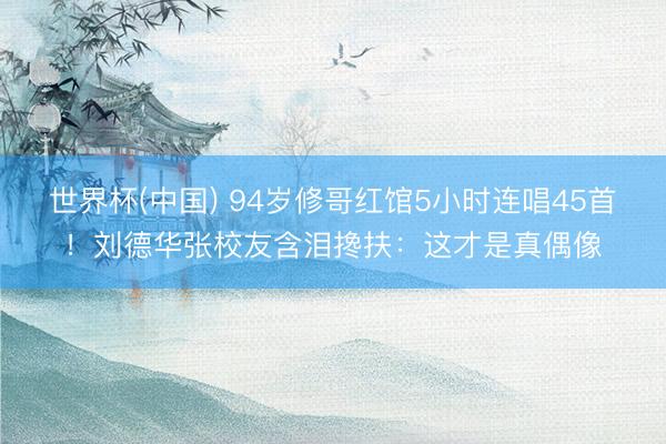 世界杯(中国) 94岁修哥红馆5小时连唱45首！刘德华张校友含泪搀扶：这才是真偶像