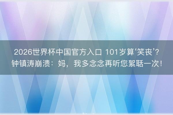 2026世界杯中国官方入口 101岁算‘笑丧’？钟镇涛崩溃：妈，我多念念再听您絮聒一次！