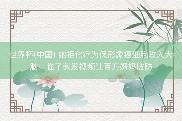 世界杯(中国) 她拒化疗为保形象癌细胞攻入大脑！临了剪发视频让百万姆妈破防