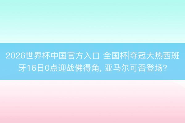 2026世界杯中国官方入口 全国杯|夺冠大热西班牙16日0点迎战佛得角， 亚马尔可否登场?