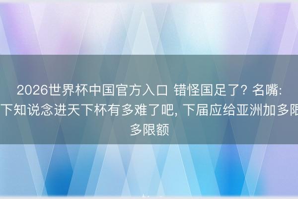 2026世界杯中国官方入口 错怪国足了? 名嘴: 这下知说念进天下杯有多难了吧， 下届应给亚洲加多限额