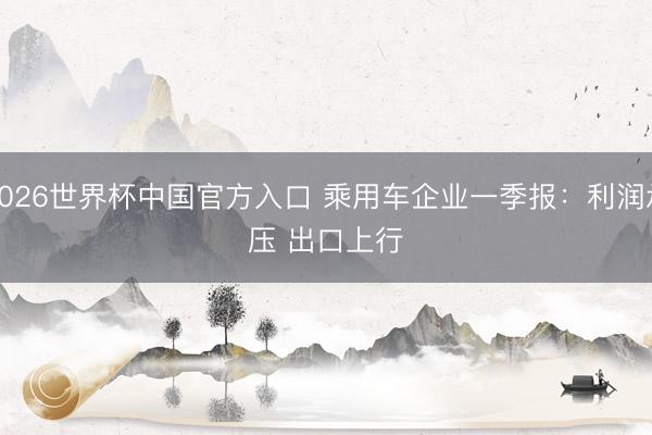 2026世界杯中国官方入口 乘用车企业一季报：利润承压 出口上行
